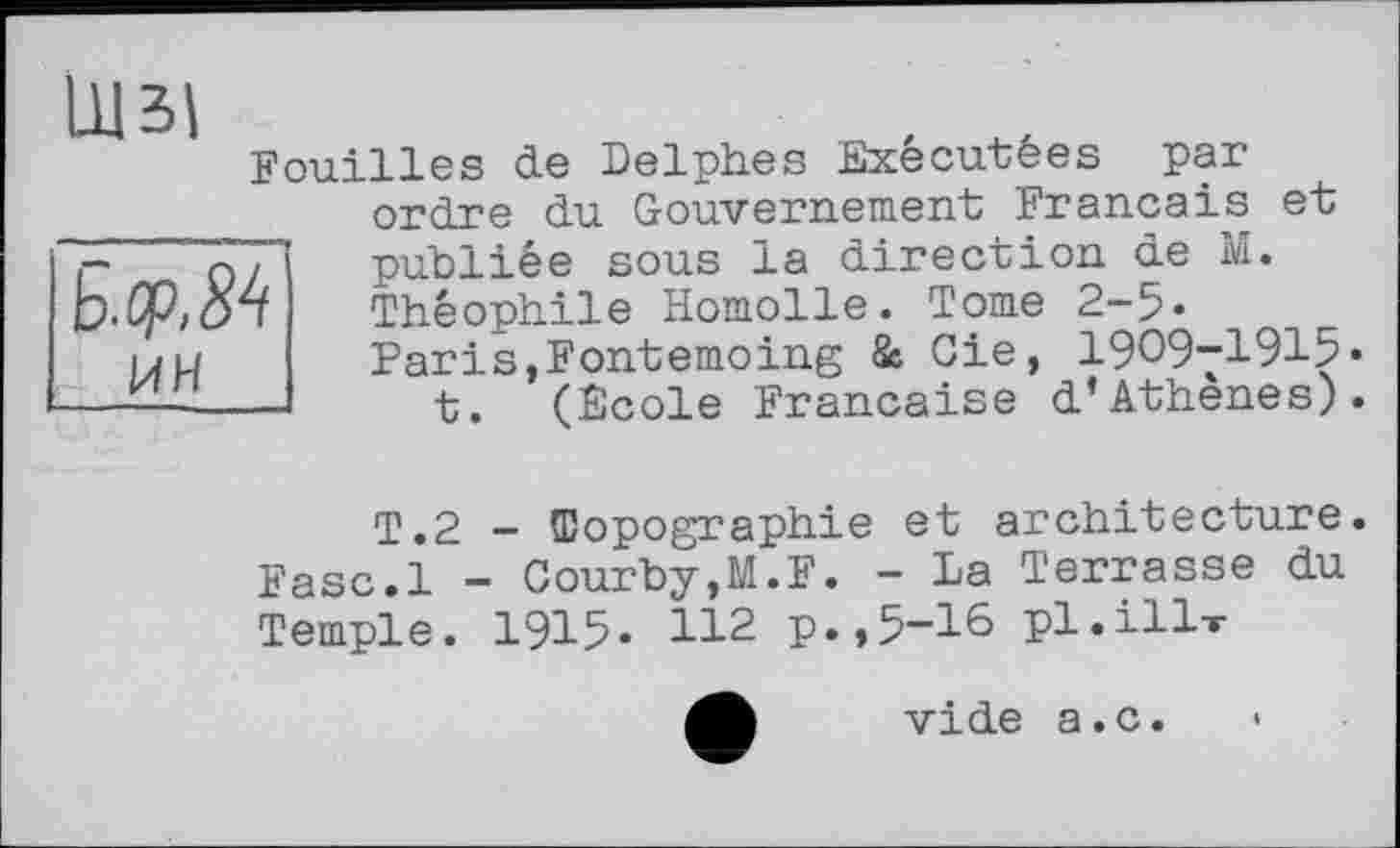 ﻿Щзі
Fouilles de Delphes Exécutées par ordre du Gouvernement Français et publiée sous la direction de M. Théophile Homolle. Tome 2-5» Paris,Fontemoing & Gie, 1909-1915« t. (Ecole Française d’Athènes).
T.2 - Topographie et architecture. Fasc.l - Courby,M.F. - La Terrasse du Temple. 1915« 112 p.,5-16 pl.ill-r
vide a.c.